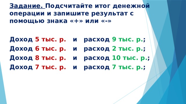 Задание. Подсчитайте итог денежной операции и запишите результат с помощью знака «+» или «-»  Доход 5 тыс. р. и расход 9 тыс. р. ; Доход 6 тыс. р. и расход 2 тыс. р. ; Доход 8 тыс. р. и расход 10 тыс. р. ; Доход 7 тыс. р. и расход 7 тыс. р. ; 