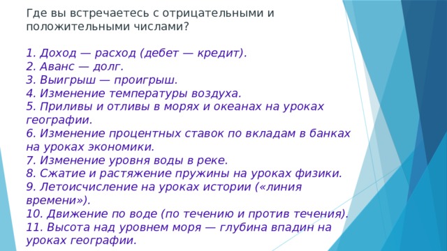 Где вы встречаетесь с отрицательными и положительными числами?   1. Доход — расход (дебет — кредит).  2. Аванс — долг.  3. Выигрыш — проигрыш.  4. Изменение температуры воздуха.  5. Приливы и отливы в морях и океанах на уроках географии.  6. Изменение процентных ставок по вкладам в банках на уроках экономики.  7. Изменение уровня воды в реке.  8. Сжатие и растяжение пружины на уроках физики.  9. Летоисчисление на уроках истории («линия времени»).  10. Движение по воде (по течению и против течения).  11. Высота над уровнем моря — глубина впадин на уроках географии. 