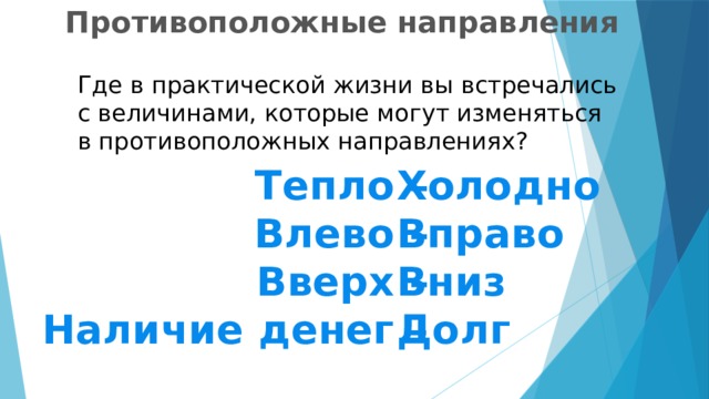  Противоположные направления Где в практической жизни вы встречались с величинами, которые могут изменяться в противоположных направлениях? Тепло – Холодно Влево – Вправо Вверх – Вниз Наличие денег – Долг 