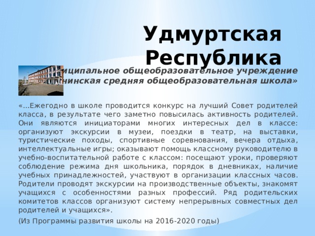 Удмуртская Республика Муниципальное общеобразовательное учреждение «Понинская средняя общеобразовательная школа» «…Ежегодно в школе проводится конкурс на лучший Совет родителей класса, в результате чего заметно повысилась активность родителей. Они являются инициаторами многих интересных дел в классе: организуют экскурсии в музеи, поездки в театр, на выставки, туристические походы, спортивные соревнования, вечера отдыха, интеллектуальные игры; оказывают помощь классному руководителю в учебно-воспитательной работе с классом: посещают уроки, проверяют соблюдение режима дня школьника, порядок в дневниках, наличие учебных принадлежностей, участвуют в организации классных часов. Родители проводят экскурсии на производственные объекты, знакомят учащихся с особенностями разных профессий. Ряд родительских комитетов классов организуют систему непрерывных совместных дел родителей и учащихся». (Из Программы развития школы на 2016-2020 годы) 
