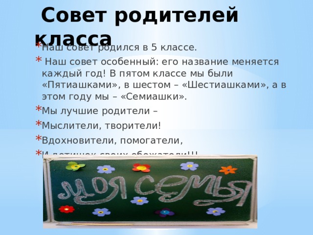  Совет родителей класса Наш совет родился в 5 классе.  Наш совет особенный: его название меняется каждый год! В пятом классе мы были «Пятиашками», в шестом – «Шестиашками», а в этом году мы – «Семиашки». Мы лучшие родители – Мыслители, творители! Вдохновители, помогатели, И детишек своих обожатели!!! 