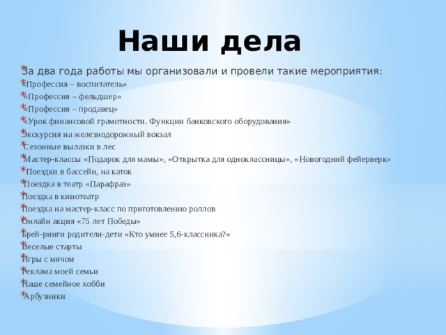 Наши дела За два года работы мы организовали и провели такие мероприятия: «Профессия – воспитатель»  «Профессия – фельдшер»  «Профессия – продавец»  «Урок финансовой грамотности. Функции банковского оборудования» Экскурсия на железнодорожный вокзал  Сезонные вылазки в лес  Мастер-классы «Подарок для мамы», «Открытка для одноклассницы», «Новогодний фейерверк»  Поездки в бассейн, на каток  Поездка в театр «Парафраз» Поездка в кинотеатр Поездка на мастер-класс по приготовлению роллов Онлайн акция «75 лет Победы» Брей-ринги родители-дети «Кто умнее 5,6-классника?» Веселые старты Игры с мячом Реклама моей семьи Наше семейное хобби  Арбузники 