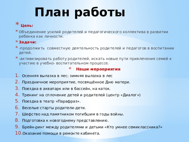 План работы  Цель: Объединение усилий родителей и педагогического коллектива в развитии ребенка как личности. Задачи: -продолжить совместную деятельность родителей и педагогов в воспитании детей. -активизировать работу родителей, искать новые пути привлечения семей к участию в учебно- воспитательном процессе. Наши мероприятия Осенняя вылазка в лес; зимняя вылазка в лес Праздничное мероприятие, посвящённое Дню матери. Поездка в аквапарк или в бассейн, на каток. Тренинг на сплочение детей и родителей (центр «Диалог») Поездка в театр «Парафраз». Веселые старты родители-дети. Шефство над памятником погибшим в годы войны. Подготовка к новогоднему представлению. Брейн-ринг между родителями и детьми «Кто умнее семиклассника?» Оказание помощи в ремонте кабинета. 
