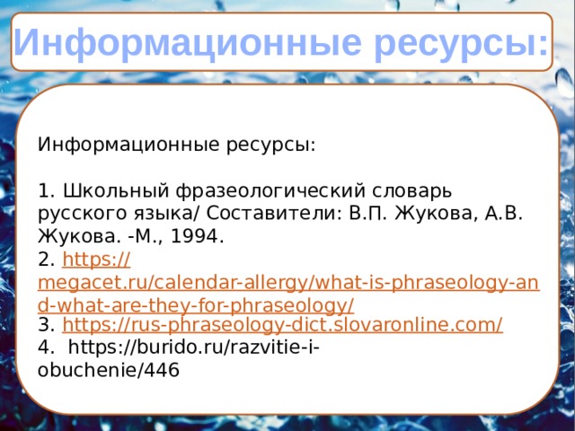Информационные ресурсы:  Информационные ресурсы:     1. Школьный фразеологический словарь русского язы­ка/ Составители: В.П. Жукова, А.В. Жукова. -М., 1994. 2. https:// megacet.ru/calendar-allergy/what-is-phraseology-and-what-are-they-for-phraseology/ 3. https :// rus-phraseology-dict.slovaronline.com/ 4.  https://burido.ru/razvitie-i-obuchenie/446                        