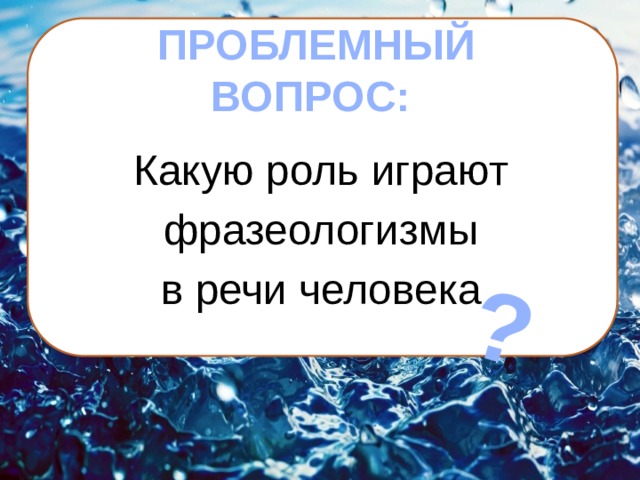 ?  ПРОБЛЕМНЫЙ ВОПРОС: Какую роль играют фразеологизмы в речи человека 