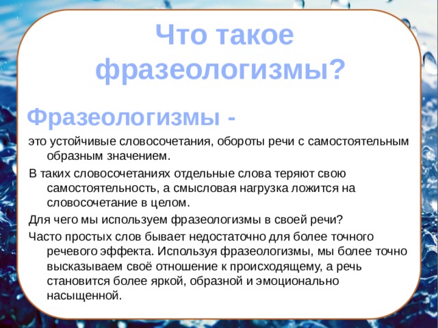  Что такое  фразеологизмы?   Фразеологизмы - это устойчивые словосочетания, обороты речи с самостоятельным образным значением. В таких словосочетаниях отдельные слова теряют свою самостоятельность, а смысловая нагрузка ложится на словосочетание в целом. Для чего мы используем фразеологизмы в своей речи? Часто простых слов бывает недостаточно для более точного речевого эффекта. Используя фразеологизмы, мы более точно высказываем своё отношение к происходящему, а речь становится более яркой, образной и эмоционально насыщенной.  