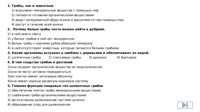 1. Грибы, как и животные  1) всасывают минеральные вещества с помощью гиф  2) питаются готовыми органическими веществами  3) ведут неподвижный образ жизни и расселяются при помощи спор  4) растут в течение всей жизни 2. Почему белые грибы часто можно найти в дубраве. 1) в ней много света 2) у белых грибов в ней нет конкурентов 3) белые грибы с корнями дубов образуют микоризу 4) в ней отсутствуют животные, которые питаются белыми грибами. 3. Какие организмы вступают в симбиоз с деревьями и обеспечивают их водой. 1) шляпочные грибы 2) плесневые грибы 3) дрожжи 4) бактерии 4. В чем сходство грибов и растений 1)они создают органические вещества из неорганических 2)они не могут активно передвигаться 3)их клетки имеют хитиновую оболочку 4)они имеют хорошо развитую корневую систему 5. Главная функция плодовых тел шляпочных грибов 1) обеспечение клеток гриба минеральными веществами 2) снабжение гриба органическими веществами 3) вегетативное размножение частями шляпки 4) образование спор для размножения. 