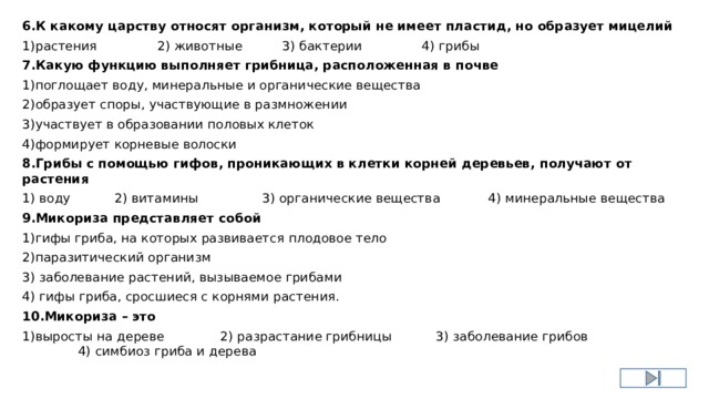 6.К какому царству относят организм, который не имеет пластид, но образует мицелий 1)растения 2) животные 3) бактерии 4) грибы 7.Какую функцию выполняет грибница, расположенная в почве 1)поглощает воду, минеральные и органические вещества 2)образует споры, участвующие в размножении 3)участвует в образовании половых клеток 4)формирует корневые волоски 8.Грибы с помощью гифов, проникающих в клетки корней деревьев, получают от растения 1) воду 2) витамины 3) органические вещества 4) минеральные вещества 9.Микориза представляет собой 1)гифы гриба, на которых развивается плодовое тело 2)паразитический организм 3) заболевание растений, вызываемое грибами 4) гифы гриба, сросшиеся с корнями растения. 10.Микориза – это 1)выросты на дереве 2) разрастание грибницы 3) заболевание грибов 4) симбиоз гриба и дерева 