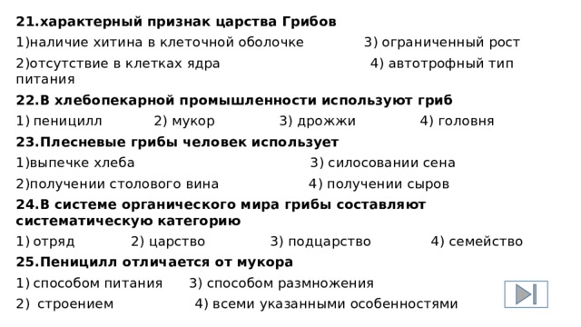 21.характерный признак царства Грибов 1)наличие хитина в клеточной оболочке 3) ограниченный рост 2)отсутствие в клетках ядра 4) автотрофный тип питания 22.В хлебопекарной промышленности используют гриб 1)  пеницилл 2) мукор 3) дрожжи 4) головня 23.Плесневые грибы человек использует 1)выпечке хлеба 3) силосовании сена 2)получении столового вина 4) получении сыров 24.В системе органического мира грибы составляют систематическую категорию 1)  отряд 2) царство 3) подцарство 4) семейство 25.Пеницилл отличается от мукора 1)  способом питания 3) способом размножения 2)  строением 4) всеми указанными особенностями 