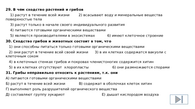 29. В чем сходство растений и грибов  1) растут в течение всей жизни 2) всасывают воду и минеральные вещества поверхностью тела  3) растут только в начале своего индивидуального развития  4) питаются готовыми органическими веществами  5) являются производителями в экосистемах 6) имеют клеточное строение 30. Сходство грибов и животных состоит в том, что  1) они способны питаться только готовыми органическими веществами  2) они растут в течение всей своей жизни 3) в их клетках содержатся вакуоли с клеточным соком  4) в клеточных стенках грибов и покровах членистоногих содержится хитин  5) в их клетках отсутствуют хлоропласты 6) они размножаются спорами 31. Грибы неправильно относить к растениям, т.к. они А) питаются готовыми органическими веществами Б) растут в течение всей жизни В) содержат в оболочках клеток хитин Г) выполняют роль разрушителей органического вещества Д) составляют группу эукариот Е) дышат кислородом воздуха 