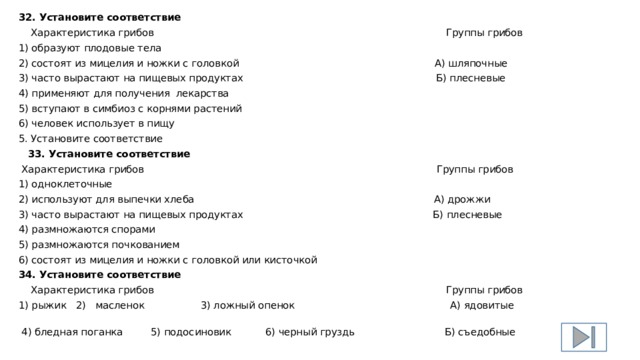 32. Установите соответствие  Характеристика грибов Группы грибов 1) образуют плодовые тела 2) состоят из мицелия и ножки с головкой А) шляпочные 3) часто вырастают на пищевых продуктах Б) плесневые 4) применяют для получения лекарства 5) вступают в симбиоз с корнями растений 6) человек использует в пищу 5. Установите соответствие  33. Установите соответствие  Характеристика грибов Группы грибов 1) одноклеточные 2) используют для выпечки хлеба А) дрожжи 3) часто вырастают на пищевых продуктах Б) плесневые 4) размножаются спорами 5) размножаются почкованием 6) состоят из мицелия и ножки с головкой или кисточкой 34. Установите соответствие  Характеристика грибов Группы грибов 1) рыжик 2) масленок 3) ложный опенок А) ядовитые  4) бледная поганка 5) подосиновик 6) черный груздь Б) съедобные 