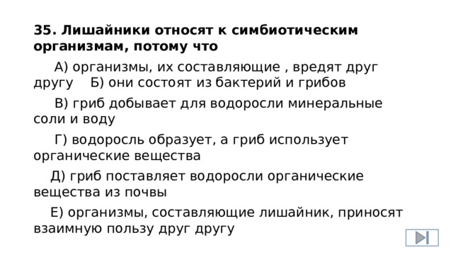 35. Лишайники относят к симбиотическим организмам, потому что  А) организмы, их составляющие , вредят друг другу Б) они состоят из бактерий и грибов  В) гриб добывает для водоросли минеральные соли и воду  Г) водоросль образует, а гриб использует органические вещества  Д) гриб поставляет водоросли органические вещества из почвы  Е) организмы, составляющие лишайник, приносят взаимную пользу друг другу 