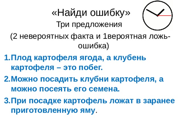 «Найди ошибку» Три предложения ( 2 невероятных факта и 1 вероятная ложь-ошибка) Плод картофеля ягода, а клубень картофеля – это побег. Можно посадить клубни картофеля, а можно посеять его семена. При посадке картофель ложат в заранее приготовленную яму . Плод картофеля ягода, а клубень картофеля – это побег. Можно посадить клубни картофеля, а можно посеять его семена. При посадке картофель ложат в заранее приготовленную яму.  