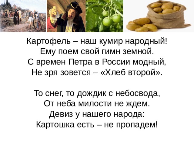 Картофель – наш кумир народный!  Ему поем свой гимн земной.  С времен Петра в России модный,  Не зря зовется – «Хлеб второй».   То снег, то дождик с небосвода,  От неба милости не ждем.  Девиз у нашего народа:  Картошка есть – не пропадем! Сегодня мы очень хорошо поработали, и самое главное и бесценное для нас - это полученные знания. Домашнее задание: биология параграф учебника, записи в тетрадях. Творческое задание: нарисовать рисунок демонстрирующий историю появления картофеля в России, составить атлас Сортов картофеля (фото с описанием), изготовить из подручных материалов модель растения. 