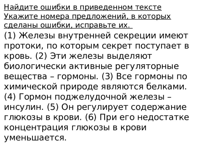 Найдите ошибки в приведенном тексте Укажите номера предложений, в которых сделаны ошибки, исправьте их. (1) Железы внутренней секреции имеют протоки, по которым секрет поступает в кровь. (2) Эти железы выделяют биологически активные регуляторные вещества – гормоны. (3) Все гормоны по химической природе являются белками. (4) Гормон поджелудочной железы – инсулин. (5) Он регулирует содержание глюкозы в крови. (6) При его недостатке концентрация глюкозы в крови уменьшается. 