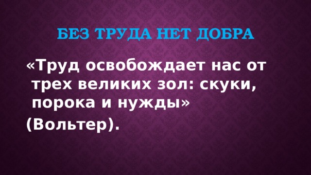Без труда нет добра «Труд освобождает нас от трех великих зол: скуки, порока и нужды» (Вольтер). 