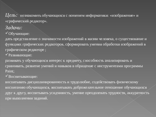 Цель:  познакомить обучающихся с понятием информатики: «изображение» и «графический редактор». Задачи: Обучающие: дать представление о значимости изображений в жизни человека, о существование и функциях графических редакторов, сформировать умения обработки изображений в графическом редакторе ; Развивающие: развивать у обучающихся интерес к предмету, способность анализировать и сравнивать, развитие умений и навыков в обращение с инструментами программы Paint ; Воспитывающие: воспитывать дисциплинированность и трудолюбие, содействовать физическому воспитанию обучающихся, воспитывать доброжелательное отношение обучающихся друг к другу, воспитывать усидчивость, умение преодолевать трудности, аккуратность при выполнении заданий. 