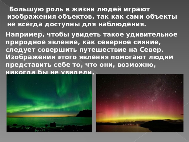  Большую роль в жизни людей играют изображения объектов, так как сами объекты не всегда доступны для наблюдения. Например, чтобы увидеть такое удивительное природное явление, как северное сияние, следует совершить путешествие на Север. Изображения этого явления помогают людям представить себе то, что они, возможно, никогда бы не увидели. 