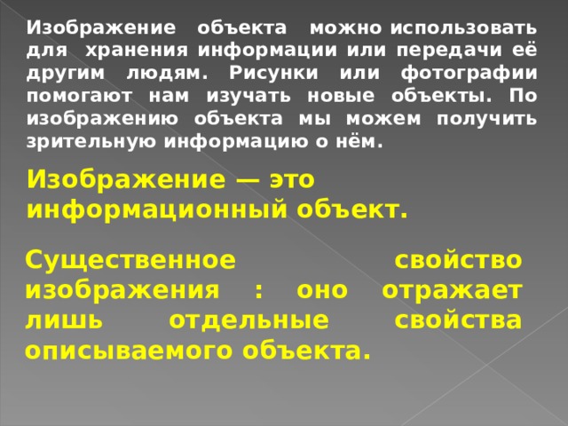 Изображение объекта можно использовать для хранения информации или передачи её другим людям. Рисунки или фотографии помогают нам изучать новые объекты. По изображению объекта мы можем получить зрительную информацию о нём. Изображение — это информационный объект. Существенное свойство изображения : оно отражает лишь отдельные свойства описываемого объекта. 
