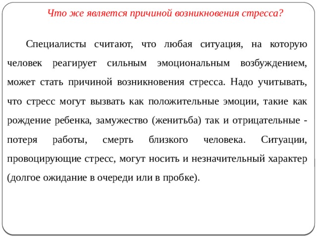  Что же является причиной возникновения стресса?  Специалисты считают, что любая ситуация, на которую человек реагирует сильным эмоциональным возбуждением, может стать причиной возникновения стресса. Надо учитывать, что стресс могут вызвать как положительные эмоции, такие как рождение ребенка, замужество (женитьба) так и отрицательные - потеря работы, смерть близкого человека. Ситуации, провоцирующие стресс, могут носить и незначительный характер (долгое ожидание в очереди или в пробке). 