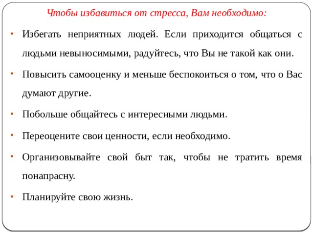 Чтобы избавиться от стресса, Вам необходимо: Избегать неприятных людей. Если приходится общаться с людьми невыносимыми, радуйтесь, что Вы не такой как они. Повысить самооценку и меньше беспокоиться о том, что о Вас думают другие. Побольше общайтесь с интересными людьми. Переоцените свои ценности, если необходимо. Организовывайте свой быт так, чтобы не тратить время понапрасну. Планируйте свою жизнь. 