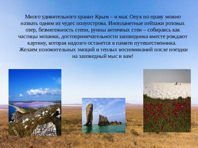 Много удивительного хранит Крым – и мыс Опук по праву можно назвать одним из чудес полуострова. Инопланетные пейзажи розовых озер, безмятежность степи, руины античных стен – собираясь как частицы мозаики, достопримечательности заповедника вместе рождают картину, которая надолго останется в памяти путешественника.   Желаем положительных эмоций и теплых воспоминаний после поездки на заповедный мыс и вам! 
