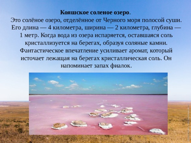 Кояшское соленое озеро .  Это солёное озеро, отделённое от Черного моря полосой суши. Его длина — 4 километра, ширина — 2 километра, глубина — 1 метр. Когда вода из озера испаряется, оставшаяся соль кристаллизуется на берегах, образуя соляные камни. Фантастическое впечатление усиливает аромат, который источает лежащая на берегах кристаллическая соль. Он напоминает запах фиалок. 