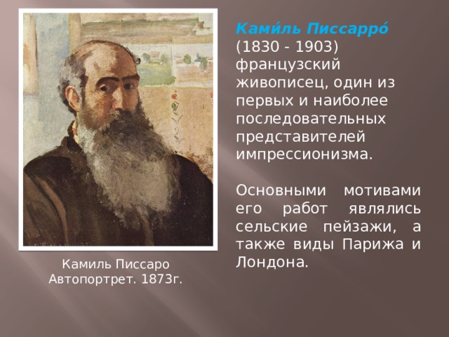 Ками́ль Писсарро́ (1830 - 1903)  французский живописец, один из первых и наиболее последовательных представителей импрессионизма. Основными мотивами его работ являлись сельские пейзажи, а также виды Парижа и Лондона. Камиль Писсаро Автопортрет. 1873г. 