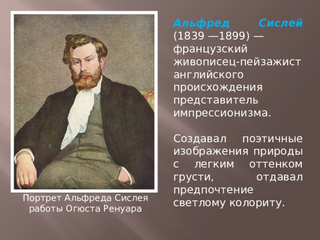 Альфред Сислей (1839 —1899) — французский живописец-пейзажист английского происхождения  представитель импрессионизма. Создавал поэтичные изображения природы с легким оттенком грусти, отдавал предпочтение светлому колориту. Портрет Альфреда Сислея  работы Огюста Ренуара 