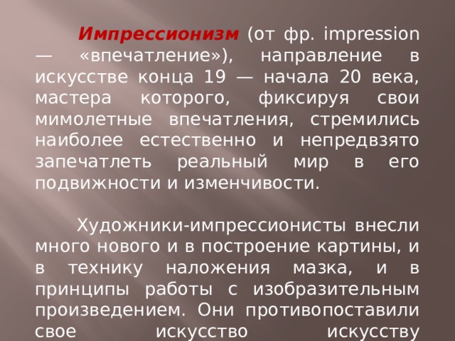  Импрессионизм (от фр. impression — «впечатление»), направление в искусстве конца 19 — начала 20 века, мастера которого, фиксируя свои мимолетные впечатления, стремились наиболее естественно и непредвзято запечатлеть реальный мир в его подвижности и изменчивости.  Художники-импрессионисты внесли много нового и в построение картины, и в технику наложения мазка, и в принципы работы с изобразительным произведением. Они противопоставили свое искусство искусству академической школы. 