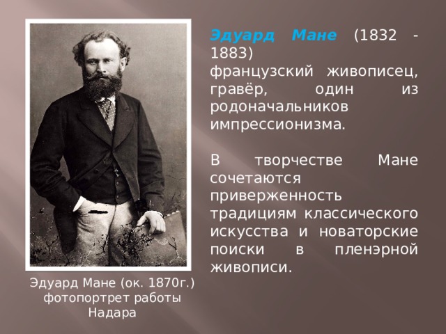 Эдуард Мане (1832 - 1883) французский живописец, гравёр, один из родоначальников импрессионизма. В творчестве Мане сочетаются приверженность традициям классического искусства и новаторские поиски в пленэрной живописи. Эдуард Мане (ок. 1870г.) фотопортрет работы Надара 
