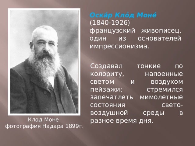 Оска́р Кло́д Моне́ (1840-1926)   французский живописец, один из основателей импрессионизма. Создавал тонкие по колориту, напоенные светом и воздухом пейзажи; стремился запечатлеть мимолетные состояния свето-воздушной среды в разное время дня. Клод Моне фотография Надара 1899г . 