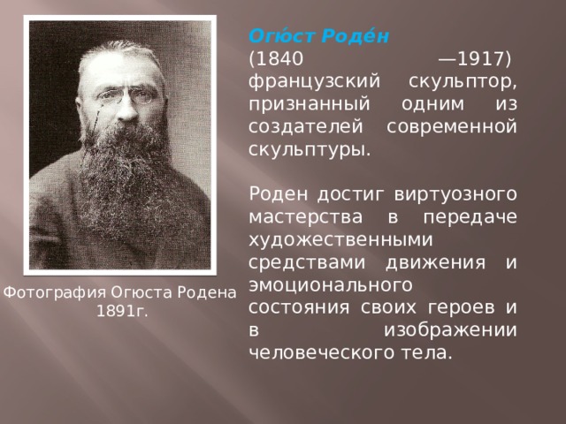 Огю́ст Роде́н  (1840 —1917)  французский скульптор, признанный одним из создателей современной скульптуры. Роден достиг виртуозного мастерства в передаче художественными средствами движения и эмоционального состояния своих героев и в изображении человеческого тела. Фотография Огюста Родена  1891г. 