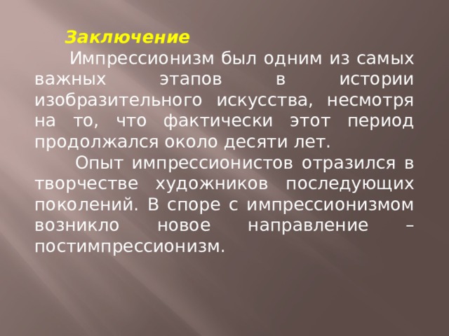  Заключение  Импрессионизм был одним из самых важных этапов в истории изобразительного искусства, несмотря на то, что фактически этот период продолжался около десяти лет.  Опыт импрессионистов отразился в творчестве художников последующих поколений. В споре с импрессионизмом возникло новое направление – постимпрессионизм. 