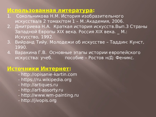 Использованная литература :  Сокольникова Н.М. История изобразительного искусства/в 2 томах/том 1 – М.:Академия, 2006. Дмитриева Н.А. Краткая история искусств.Вып.3 Страны Западной Европы XIX века. Россия XIX века. _ М.: Искусство, 1992. Вийранд Тийу. Молодежи об искусстве – Таддин: Кунст, 1990. Варакина Г.В. Основные этапы истории европейского искусства: учеб. пособие – Ростов н/Д: Феникс. Источники Интернет :  - http://opisanie-kartin.com  - https://ru.wikipedia.org  - http://artiques.ru  - http://art-assorty.ru  - http://www.wm-painting.ru  - http://jivopis.org      