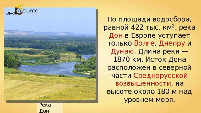 По площади водосбора, равной 422 тыс. км², река Дон в Европе уступает только Волге , Днепру и Дунаю . Длина реки — 1870 км. Исток Дона расположен в северной части Среднерусской возвышенности , на высоте около 180 м над уровнем моря. High Contrast Река Дон 