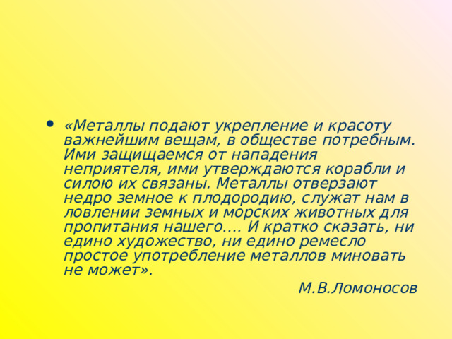 «Металлы подают укрепление и красоту важнейшим вещам, в обществе потребным. Ими защищаемся от нападения неприятеля, ими утверждаются корабли и силою их связаны. Металлы отверзают недро земное к плодородию, служат нам в ловлении земных и морских животных для пропитания нашего…. И кратко сказать, ни едино художество, ни едино ремесло простое употребление металлов миновать не может». М.В.Ломоносов 