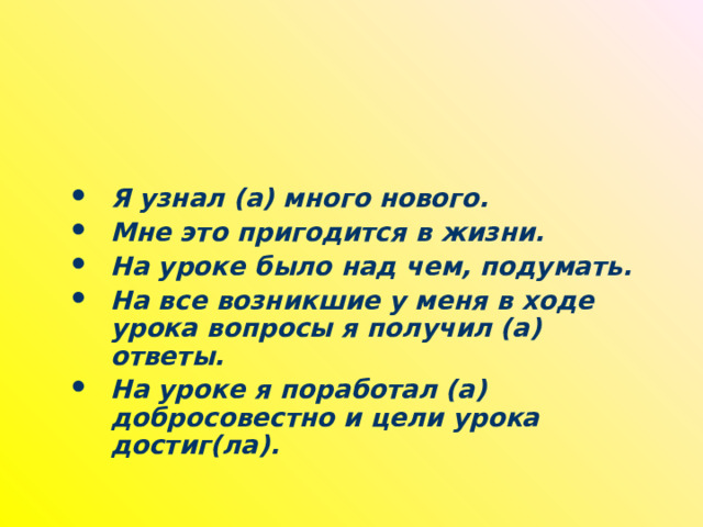 Я узнал (а) много нового. Мне это пригодится в жизни. На уроке было над чем, подумать. На все возникшие у меня в ходе урока вопросы я получил (а) ответы. На уроке я поработал (а) добросовестно и цели урока достиг(ла).  