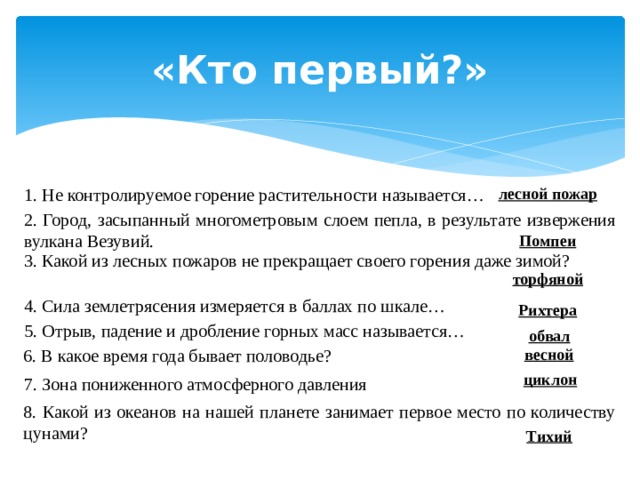 «Кто первый?» 1. Не контролируемое горение растительности называется… лесной пожар 2. Город, засыпанный многометровым слоем пепла, в результате извержения вулкана Везувий. Помпеи 3. Какой из лесных пожаров не прекращает своего горения даже зимой?  торфяной 4. Сила землетрясения измеряется в баллах по шкале… Рихтера 5. Отрыв, падение и дробление горных масс называется…   обвал весной 6. В какое время года бывает половодье?   циклон 7. Зона пониженного атмосферного давления 8. Какой из океанов на нашей планете занимает первое место по количеству цунами? Тихий 