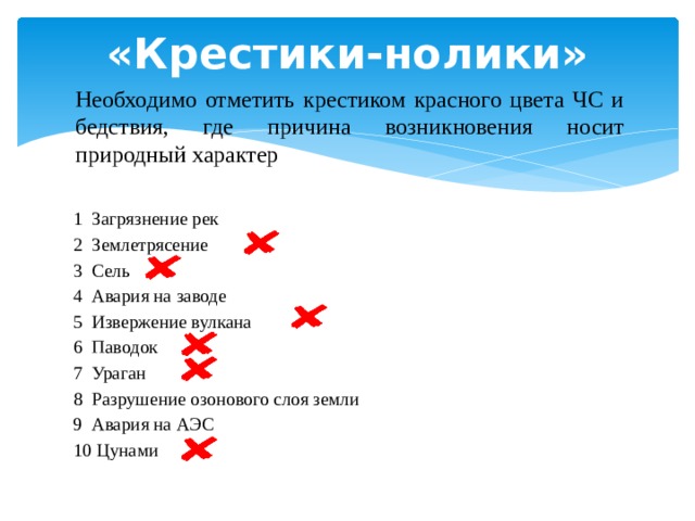 «Крестики-нолики» Необходимо отметить крестиком красного цвета ЧС и бедствия, где причина возникновения носит природный характер 1  Загрязнение рек  2  Землетрясение      3  Сель     4  Авария на заводе     5  Извержение вулкана      6  Паводок     7  Ураган     8  Разрушение озонового слоя земли      9  Авария на АЭС      10 Цунами      