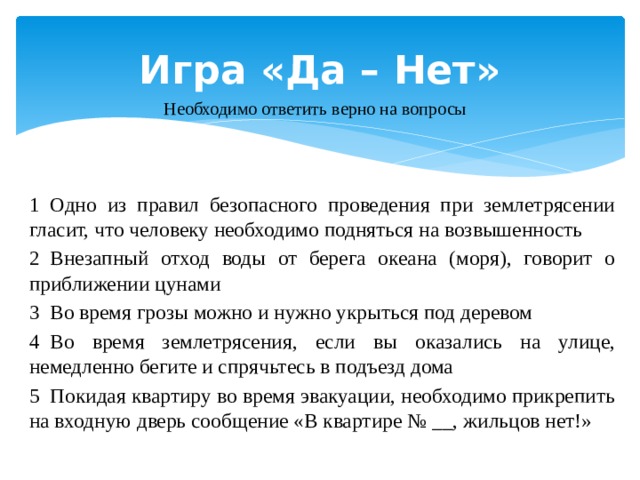 Игра «Да – Нет» Необходимо ответить верно на вопросы 1  Одно из правил безопасного проведения при землетрясении гласит, что человеку необходимо подняться на возвышенность    2  Внезапный отход воды от берега океана (моря), говорит о приближении цунами   3  Во время грозы можно и нужно укрыться под деревом    4  Во время землетрясения, если вы оказались на улице, немедленно бегите и спрячьтесь в подъезд дома     5  Покидая квартиру во время эвакуации, необходимо прикрепить на входную дверь сообщение «В квартире № __, жильцов нет!»   