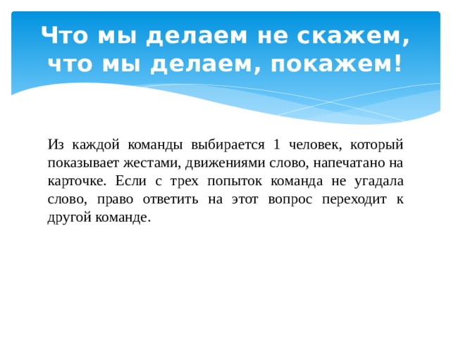 Что мы делаем не скажем, что мы делаем, покажем! Из каждой команды выбирается 1 человек, который показывает жестами, движениями слово, напечатано на карточке. Если с трех попыток команда не угадала слово, право ответить на этот вопрос переходит к другой команде. 