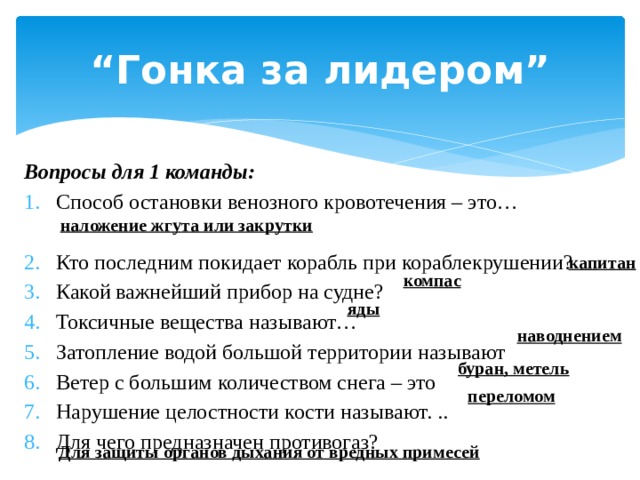 “ Гонка за лидером” Вопросы для 1 команды: Способ остановки венозного кровотечения – это… Кто последним покидает корабль при кораблекрушении? Какой важнейший прибор на судне? Токсичные вещества называют… Затопление водой большой территории называют Ветер с большим количеством снега – это Нарушение целостности кости называют. .. Для чего предназначен противогаз? наложение жгута или закрутки капитан компас яды наводнением буран, метель переломом Для защиты органов дыхания от вредных примесей 