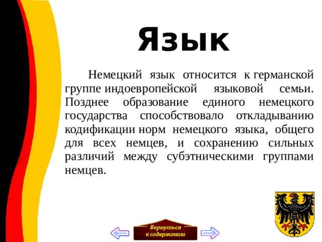 Язык  Немецкий язык относится к германской группе индоевропейской языковой семьи. Позднее образование единого немецкого государства способствовало откладыванию кодификации норм немецкого языка, общего для всех немцев, и сохранению сильных различий между субэтническими группами немцев. 