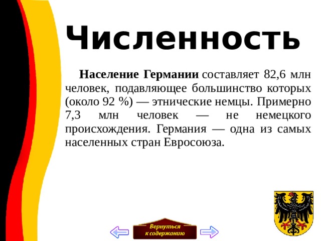 Численность  Население Германии  составляет 82,6 млн человек, подавляющее большинство которых (около 92 %) — этнические немцы. Примерно 7,3 млн человек — не немецкого происхождения. Германия — одна из самых населенных стран Евросоюза. 