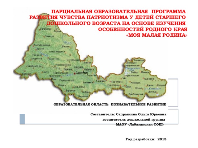 ПАРЦИАЛЬНАЯ ОБРАЗОВАТЕЛЬНАЯ ПРОГРАММА  РАЗВИТИЯ ЧУВСТВА ПАТРИОТИЗМА У ДЕТЕЙ СТАРШЕГО  ДОШКОЛЬНОГО ВОЗРАСТА НА ОСНОВЕ ИЗУЧЕНИЯ  ОСОБЕННОСТЕЙ РОДНОГО КРАЯ  «МОЯ МАЛАЯ РОДИНА»    ОБРАЗОВАТЕЛЬНАЯ ОБЛАСТЬ: ПОЗНАВАТЕЛЬНОЕ РАЗВИТИЕ  Составитель: Сапрыкина Ольга Юрьевна  воспитатель дошкольной группы МАОУ «Лабазинская СОШ»    Год разработки: 2015  