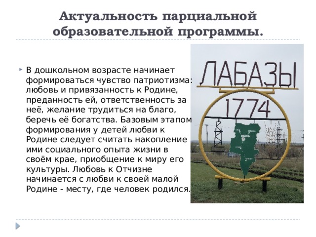 Актуальность парциальной образовательной программы. В дошкольном возрасте начинает формироваться чувство патриотизма: любовь и привязанность к Родине, преданность ей, ответственность за неё, желание трудиться на благо, беречь её богатства. Базовым этапом формирования у детей любви к Родине следует считать накопление ими социального опыта жизни в своём крае, приобщение к миру его культуры. Любовь к Отчизне начинается с любви к своей малой Родине - месту, где человек родился. 