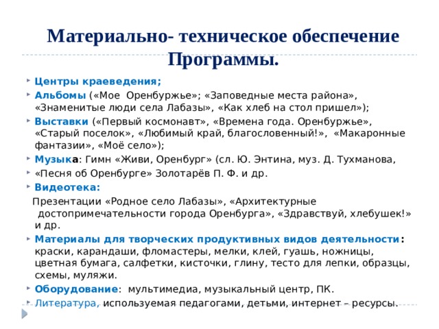      Материально- техническое обеспечение Программы.   Центры краеведения; Альбомы («Мое Оренбуржье»; «Заповедные места района», «Знаменитые люди села Лабазы», «Как хлеб на стол пришел»); Выставки («Первый космонавт», «Времена года. Оренбуржье», «Старый поселок», «Любимый край, благословенный!», «Макаронные фантазии», «Моё село»); Музык а : Гимн «Живи, Оренбург» (сл. Ю. Энтина, муз. Д. Тухманова, «Песня об Оренбурге» Золотарёв П. Ф. и др. Видеотека:  Презентации «Родное село Лабазы», «Архитектурные  достопримечательности города Оренбурга», «Здравствуй, хлебушек!» и др. Материалы для творческих продуктивных видов деятельности : краски, карандаши, фломастеры, мелки, клей, гуашь, ножницы, цветная бумага, салфетки, кисточки, глину, тесто для лепки, образцы, схемы, муляжи. Оборудование : мультимедиа, музыкальный центр, ПК. Литература, используемая педагогами, детьми, интернет – ресурсы. 
