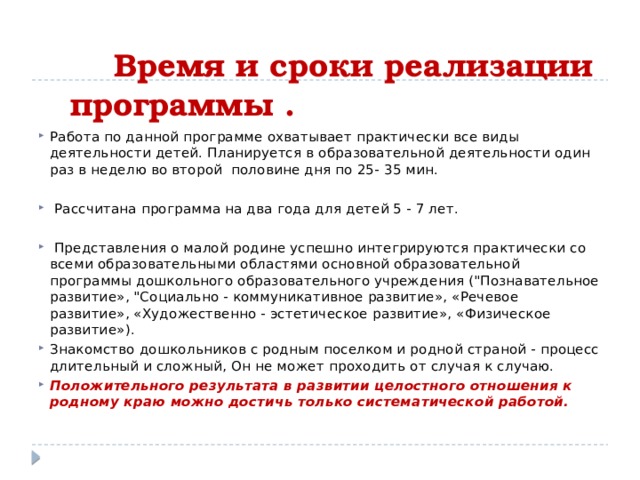  Время и сроки реализации программы .   Работа по данной программе охватывает практически все виды деятельности детей. Планируется в образовательной деятельности один раз в неделю во второй половине дня по 25- 35 мин.  Рассчитана программа на два года для детей 5 - 7 лет.  Представления о малой родине успешно интегрируются практически со всеми образовательными областями основной образовательной программы дошкольного образовательного учреждения (
