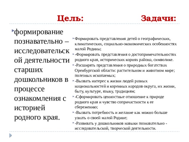  Цель: Задачи: формирование познавательно – исследовательской деятельности старших дошкольников в процессе ознакомления с историей родного края. Формировать представления детей о географических, климатических, социально-экономических особенностях малой Родины; -Формировать представления о достопримечательностях родного края, исторических корнях района, символике. -Расширять представления о природных богатствах Оренбургской области: растительном и животном мире; полезных ископаемых;  -Вызвать интерес к жизни людей разных национальностей и коренных народов округа, их жизни, быту, культуре, языку, традициям; -Сформировать ценностные отношение к природе родного края и чувство сопричастности к ее сбережению; -Вызвать потребность и желание как можно больше узнать о своей малой Родине; -Развивать у дошкольников навыки познавательно - исследовательской, творческой деятельности.  